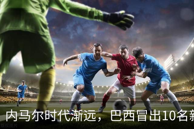 内马尔时代渐远，巴西冒出10名新星，能挑得起男足大梁么