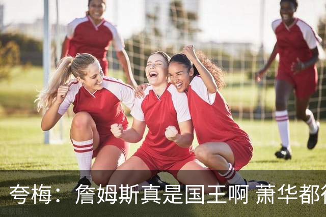 夸梅：詹姆斯真是国王啊 萧华都得听他的 新赛季日程安排都要搁置