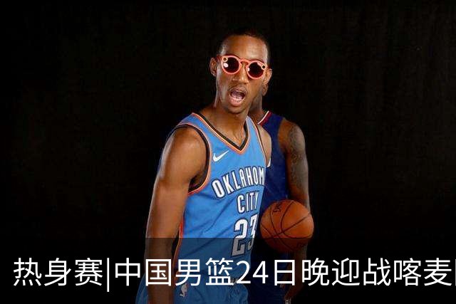 热身赛|中国男篮24日晚迎战喀麦隆队，内线轮换迎来考验