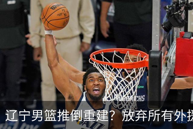 辽宁男篮推倒重建？放弃所有外援优先续约权，韩德君上任三把火！