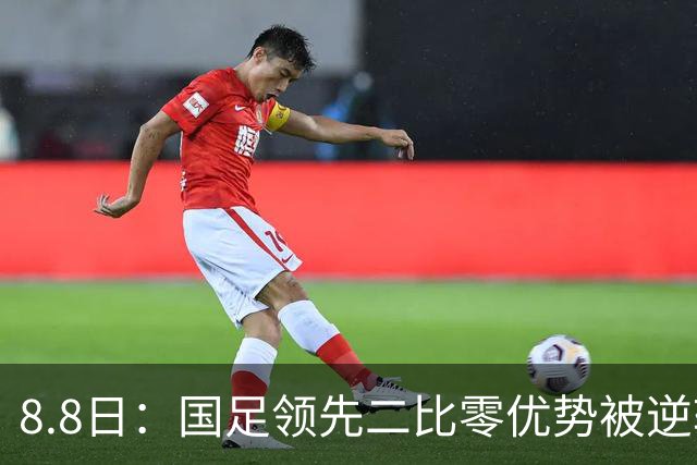 8.8日：国足领先二比零优势被逆转东南亚劲旅换人制胜策略成关键赛后数据揭示真因
