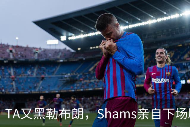 TA又黑勒布朗，Shams亲自下场辟谣！已为平台赚2亿硬要说他无影响力